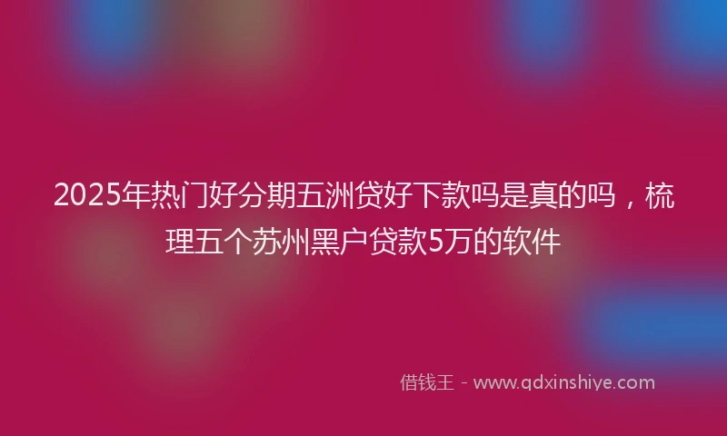 2025年热门好分期五洲贷好下款吗是真的吗，梳理五个苏州黑户贷款5万的软件