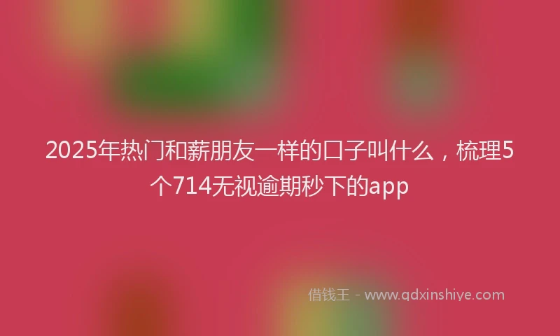 2025年热门和薪朋友一样的口子叫什么，梳理5个714无视逾期秒下的app