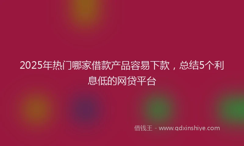 2025年热门哪家借款产品容易下款，总结5个利息低的网贷平台