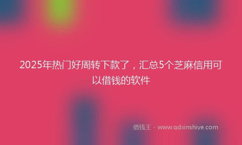 2025年热门好周转下款了，汇总5个芝麻信用可以借钱的软件