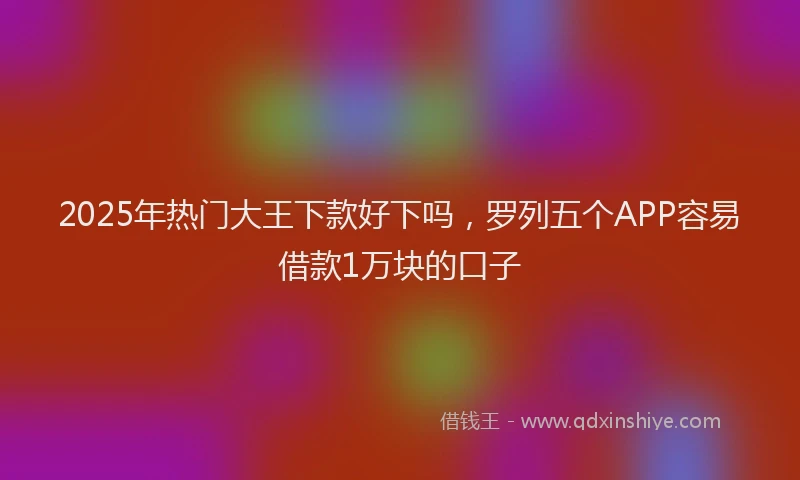 2025年热门大王下款好下吗，罗列五个APP容易借款1万块的口子