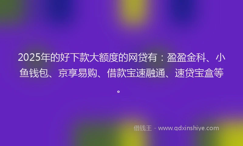 2025年的好下款大额度的网贷有：盈盈金科、小鱼钱包、京享易购、借款宝速融通、速贷宝盒等。