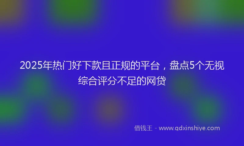2025年热门好下款且正规的平台，盘点5个无视综合评分不足的网贷