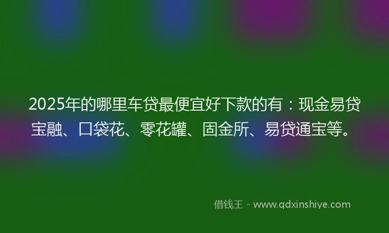 2025年的哪里车贷最便宜好下款的有：现金易贷宝融、口袋花、零花罐、固金所、易贷通宝等。