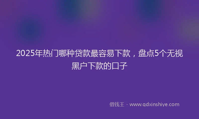 2025年热门哪种贷款最容易下款，盘点5个无视黑户下款的口子