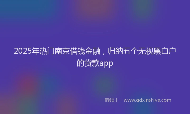 2025年热门南京借钱金融，归纳五个无视黑白户的贷款app