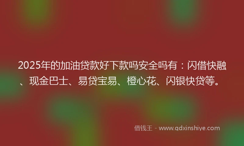 2025年的加油贷款好下款吗安全吗有：闪借快融、现金巴士、易贷宝易、橙心花、闪银快贷等。