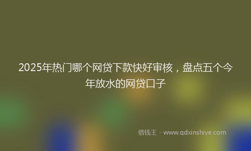2025年热门哪个网贷下款快好审核，盘点五个今年放水的网贷口子