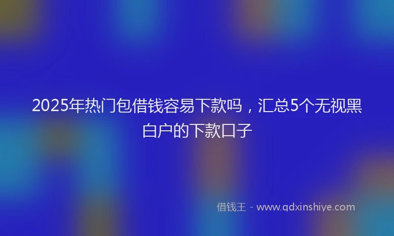 2025年热门包借钱容易下款吗，汇总5个无视黑白户的下款口子