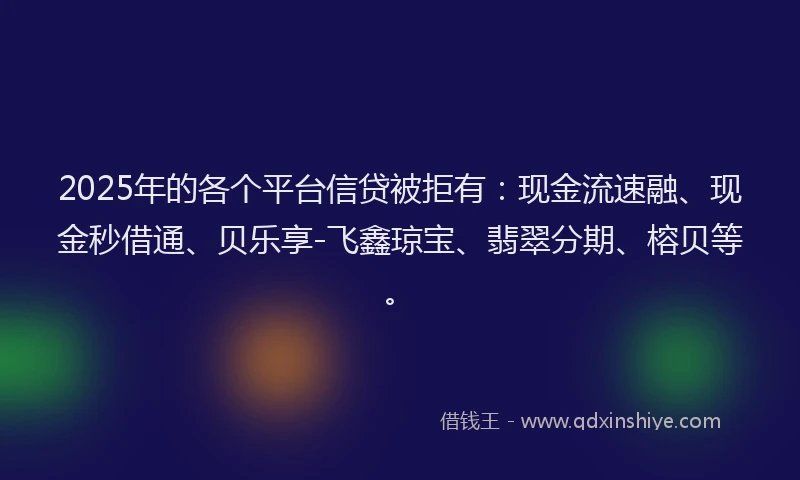 2025年的各个平台信贷被拒有：现金流速融、现金秒借通、贝乐享-飞鑫琼宝、翡翠分期、榕贝等。
