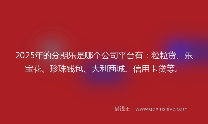 2025年的分期乐是哪个公司平台有：粒粒贷、乐宝花、珍珠钱包、大利商城、信用卡贷等。