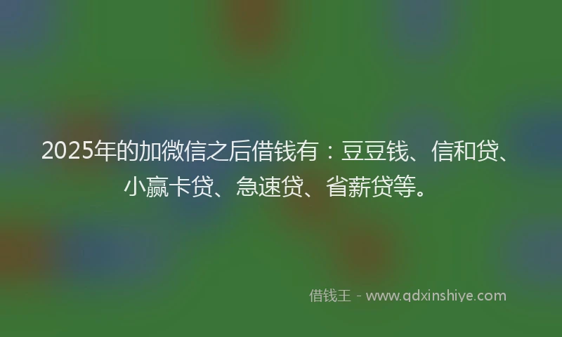 2025年的加微信之后借钱有：豆豆钱、信和贷、小赢卡贷、急速贷、省薪贷等。