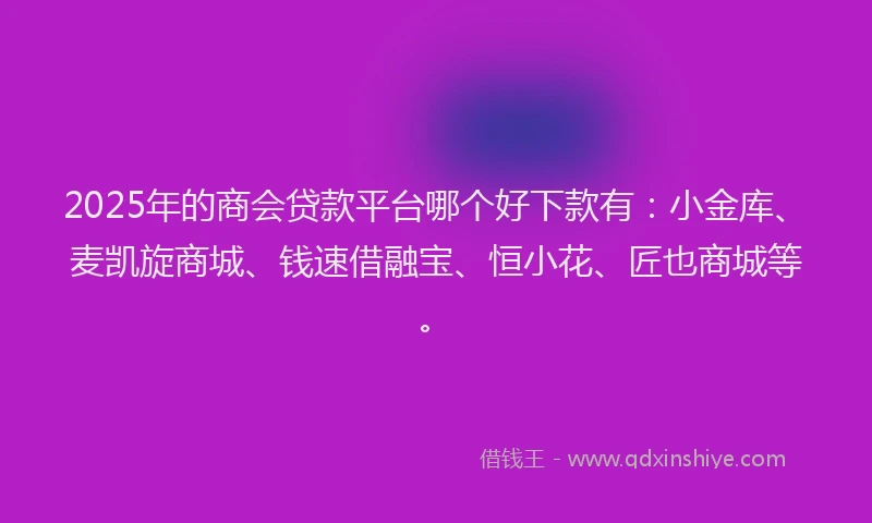2025年的商会贷款平台哪个好下款有：小金库、麦凯旋商城、钱速借融宝、恒小花、匠也商城等。
