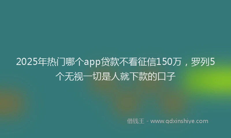 2025年热门哪个app贷款不看征信150万，罗列5个无视一切是人就下款的口子