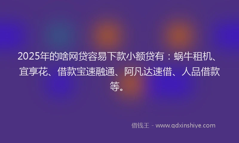2025年的啥网贷容易下款小额贷有：蜗牛租机、宜享花、借款宝速融通、阿凡达速借、人品借款等。