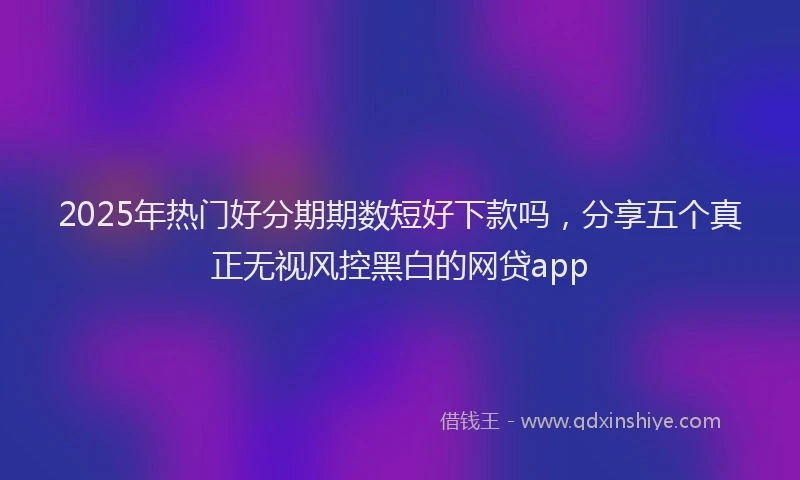 2025年热门好分期期数短好下款吗，分享五个真正无视风控黑白的网贷app