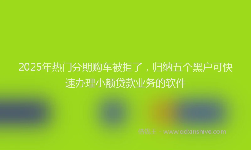 2025年热门分期购车被拒了，归纳五个黑户可快速办理小额贷款业务的软件