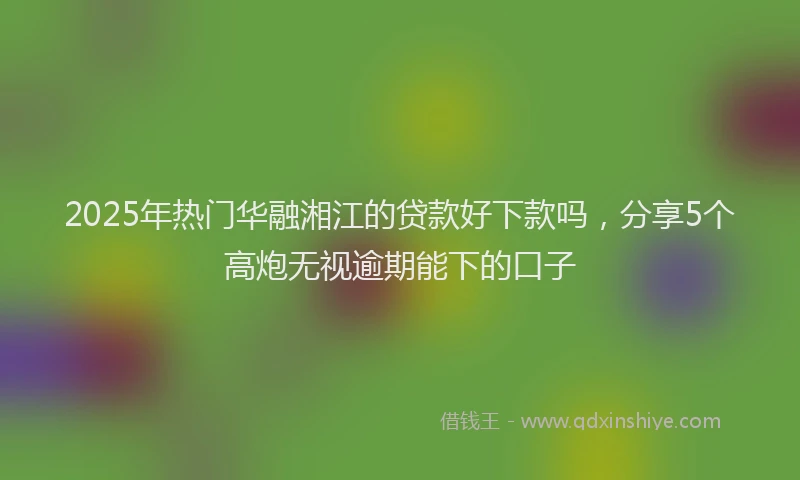 2025年热门华融湘江的贷款好下款吗，分享5个高炮无视逾期能下的口子