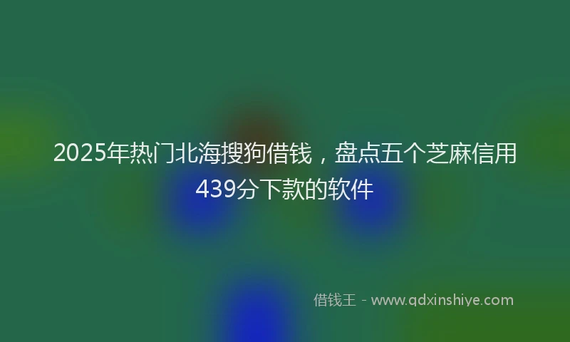 2025年热门北海搜狗借钱，盘点五个芝麻信用439分下款的软件