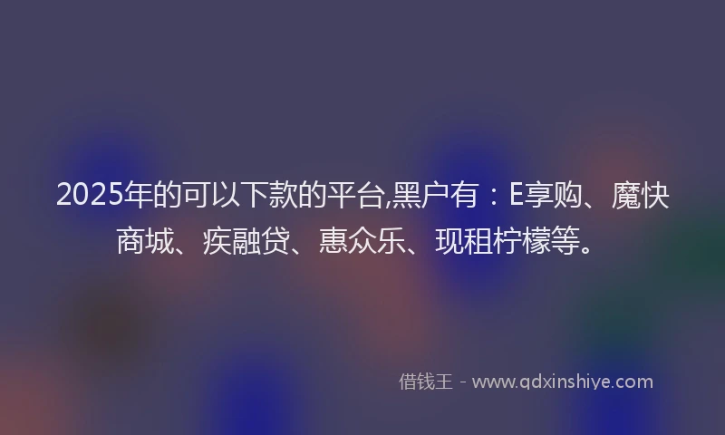 2025年的可以下款的平台,黑户有：E享购、魔快商城、疾融贷、惠众乐、现租柠檬等。