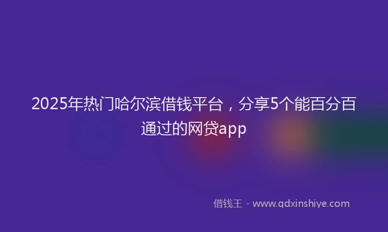 2025年热门哈尔滨借钱平台，分享5个能百分百通过的网贷app