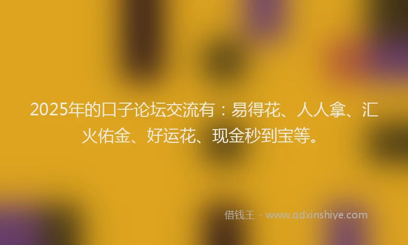 2025年的口子论坛交流有：易得花、人人拿、汇火佑金、好运花、现金秒到宝等。