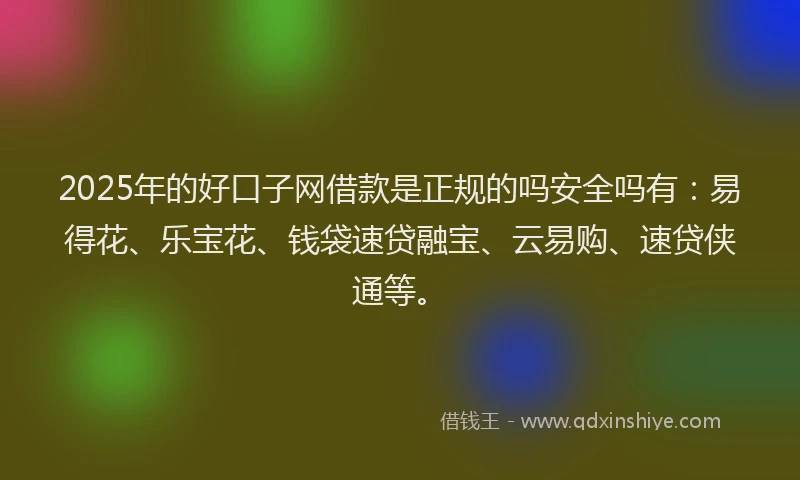 2025年的好口子网借款是正规的吗安全吗有：易得花、乐宝花、钱袋速贷融宝、云易购、速贷侠通等。