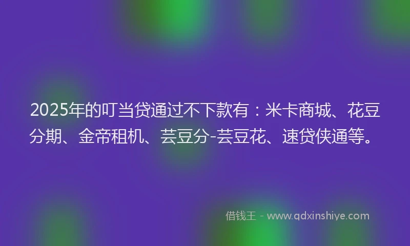 2025年的叮当贷通过不下款有：米卡商城、花豆分期、金帝租机、芸豆分-芸豆花、速贷侠通等。