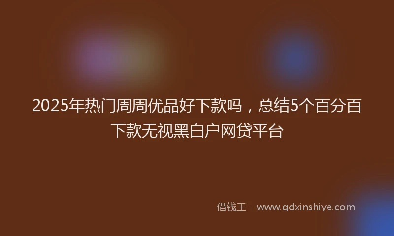 2025年热门周周优品好下款吗，总结5个百分百下款无视黑白户网贷平台