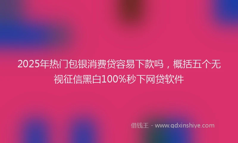 2025年热门包银消费贷容易下款吗，概括五个无视征信黑白100%秒下网贷软件
