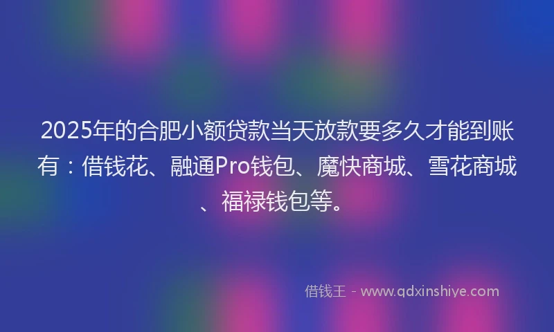 2025年的合肥小额贷款当天放款要多久才能到账有：借钱花、融通Pro钱包、魔快商城、雪花商城、福禄钱包等。