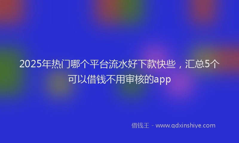 2025年热门哪个平台流水好下款快些，汇总5个可以借钱不用审核的app
