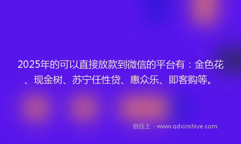 2025年的可以直接放款到微信的平台有：金色花、现金树、苏宁任性贷、惠众乐、即客购等。