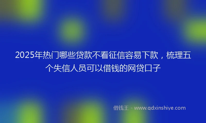 2025年热门哪些贷款不看征信容易下款，梳理五个失信人员可以借钱的网贷口子