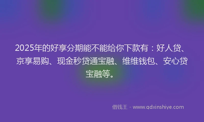 2025年的好享分期能不能给你下款有：好人贷、京享易购、现金秒贷通宝融、维维钱包、安心贷宝融等。