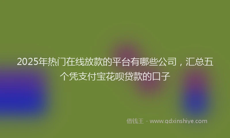 2025年热门在线放款的平台有哪些公司，汇总五个凭支付宝花呗贷款的口子