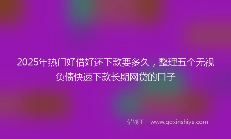 2025年热门好借好还下款要多久，整理五个无视负债快速下款长期网贷的口子