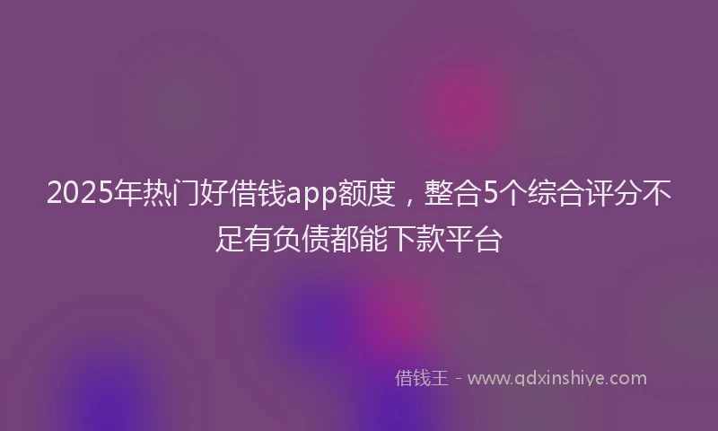 2025年热门好借钱app额度，整合5个综合评分不足有负债都能下款平台