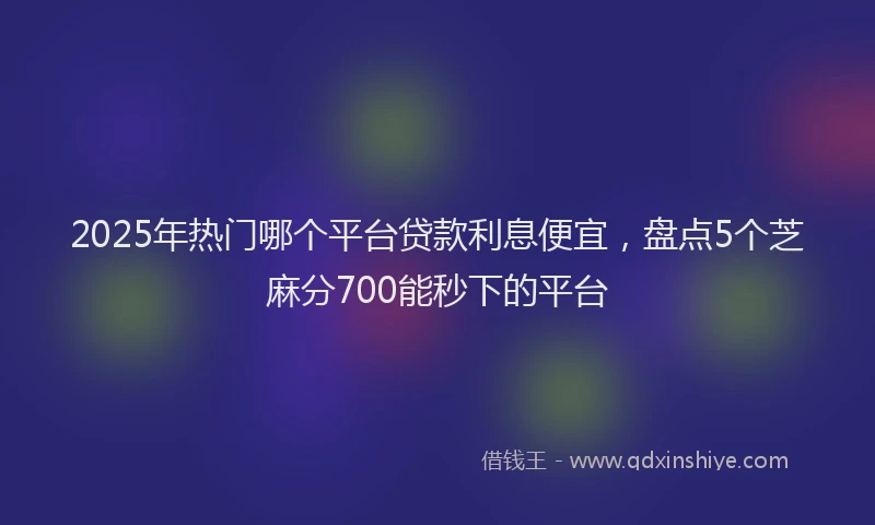 2025年热门哪个平台贷款利息便宜，盘点5个芝麻分700能秒下的平台