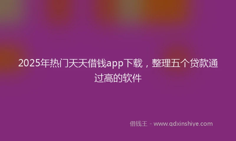 2025年热门天天借钱app下载，整理五个贷款通过高的软件
