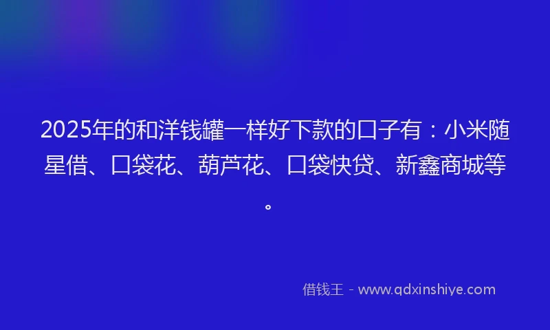 2025年的和洋钱罐一样好下款的口子有：小米随星借、口袋花、葫芦花、口袋快贷、新鑫商城等。