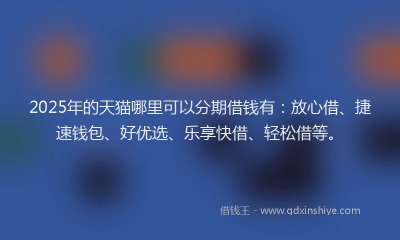 2025年的天猫哪里可以分期借钱有：放心借、捷速钱包、好优选、乐享快借、轻松借等。