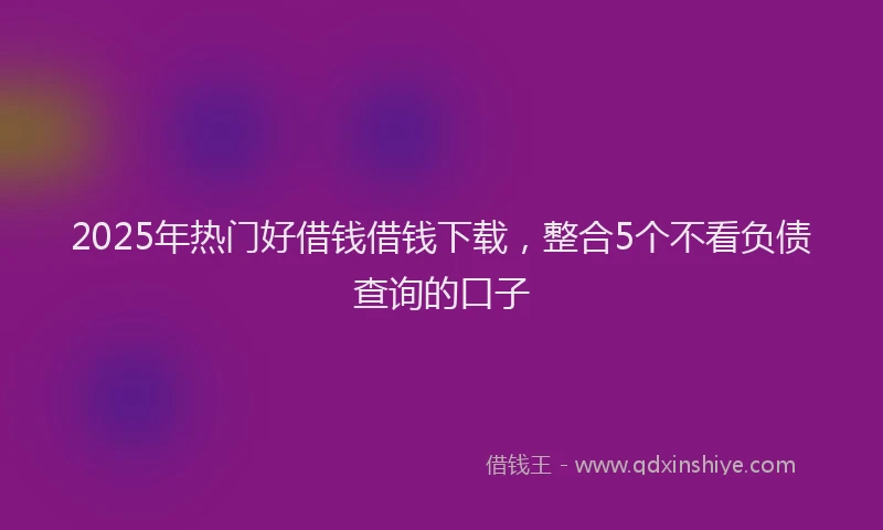 2025年热门好借钱借钱下载，整合5个不看负债查询的口子