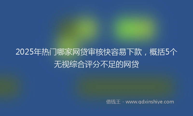 2025年热门哪家网贷审核快容易下款，概括5个无视综合评分不足的网贷