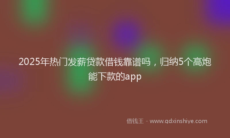 2025年热门发薪贷款借钱靠谱吗，归纳5个高炮能下款的app