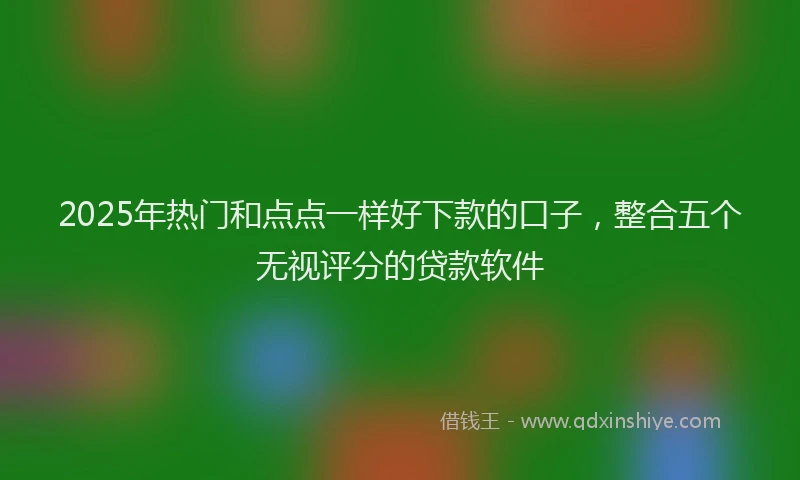 2025年热门和点点一样好下款的口子，整合五个无视评分的贷款软件