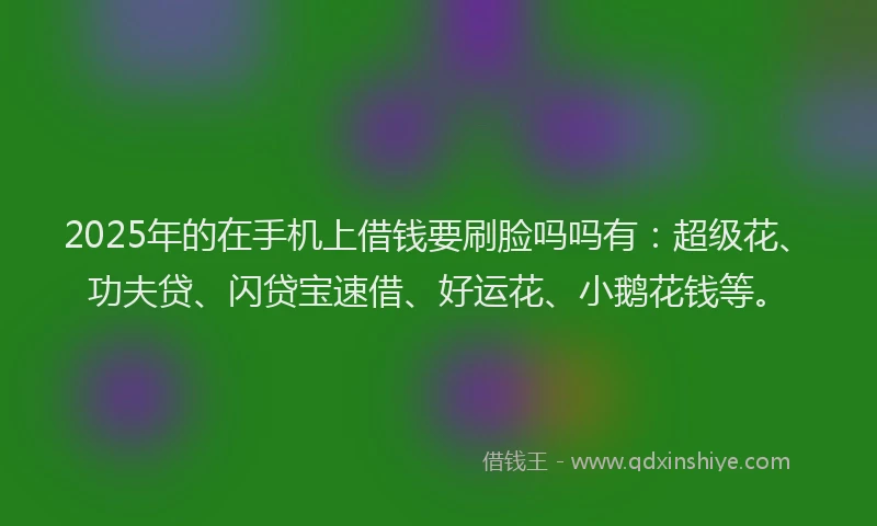 2025年的在手机上借钱要刷脸吗吗有：超级花、功夫贷、闪贷宝速借、好运花、小鹅花钱等。