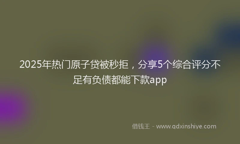 2025年热门原子贷被秒拒，分享5个综合评分不足有负债都能下款app