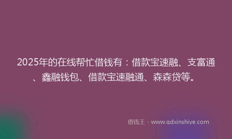 2025年的在线帮忙借钱有：借款宝速融、支富通、鑫融钱包、借款宝速融通、森森贷等。