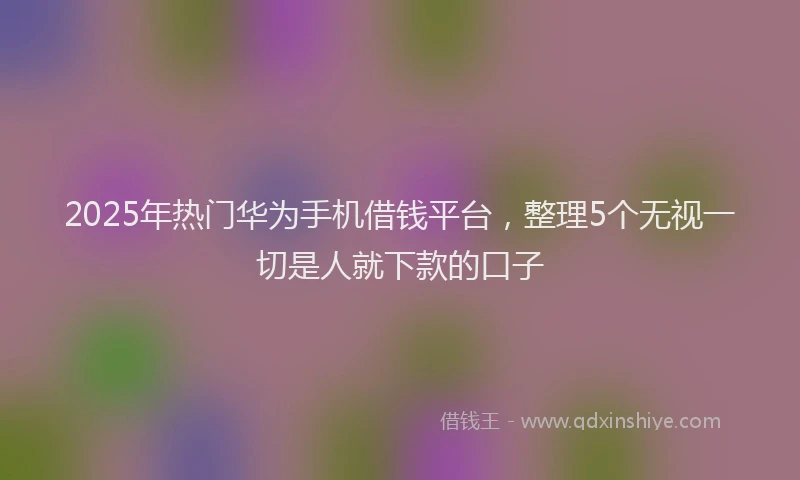 2025年热门华为手机借钱平台，整理5个无视一切是人就下款的口子